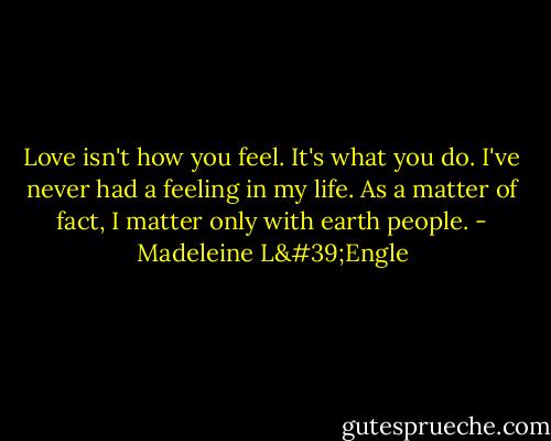 Love isn't how you feel. It's what you do. I've never had a feeling in my life. As a matter of fact, I matter only with earth people. - Madeleine L'Engle