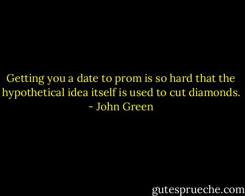 Getting you a date to prom is so hard that the hypothetical idea itself is used to cut diamonds. - John Green