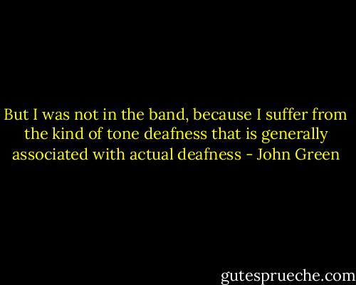 But I was not in the band, because I suffer from the kind of tone deafness that is generally associated with actual deafness - John Green