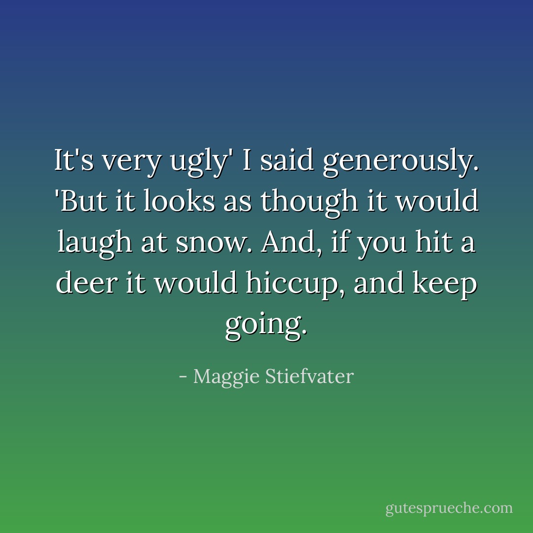 It's very ugly' I said generously. 'But it looks as though it would laugh at snow. And, if you hit a deer it would hiccup, and keep going. - Maggie Stiefvater