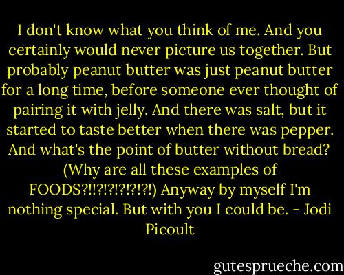 I don't know what you think of me. And you certainly would never picture us together. But probably peanut butter was just peanut butter for a long time, before someone ever thought of pairing it with jelly. And there was salt, but it started to taste better when there was pepper. And what's the point of butter without bread? (Why are all these examples of FOODS?!!?!?!?!?!?!) Anyway by myself I'm nothing special. But with you I could be. - Jodi Picoult