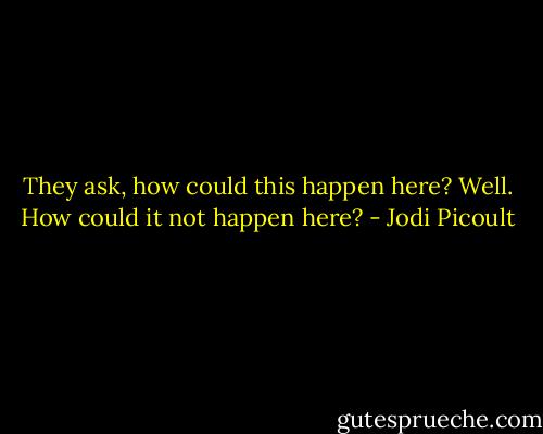They ask, how could this happen here? Well. How could it not happen here? - Jodi Picoult