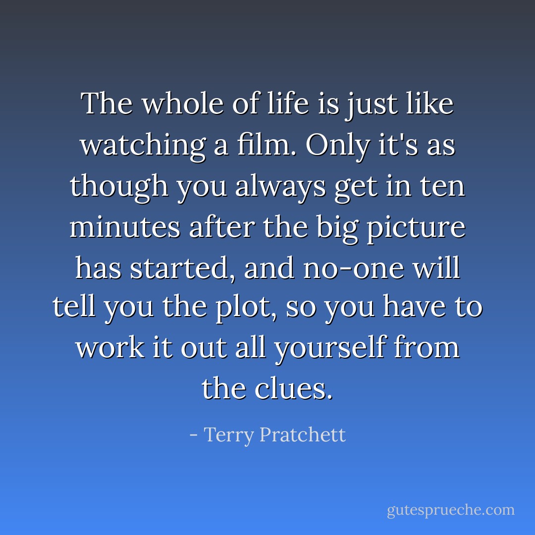 The whole of life is just like watching a film. Only it's as though you always get in ten minutes after the big picture has started, and no-one will tell you the plot, so you have to work it out all yourself from the clues. - Terry Pratchett