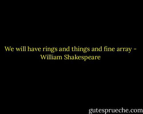 We will have rings and things and fine array - William Shakespeare