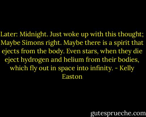 Later: Midnight. Just woke up with this thought; Maybe Simons right. Maybe there is a spirit that ejects from the body. Even stars, when they die eject hydrogen and helium from their bodies, which fly out in space into infinity. - Kelly Easton