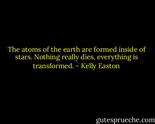 The atoms of the earth are formed inside of stars. Nothing really dies, everything is transformed. - Kelly Easton
