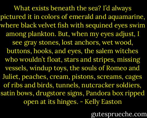 What exists beneath the sea?<br />I’d always pictured it in colors of emerald and aquamarine, where black velvet fish with sequined eyes swim among plankton.<br />But, when my eyes adjust, I see gray stones, lost anchors, wet wood, buttons, hooks, and eyes, the salem witches who wouldn’t float, stars and stripes, missing vessels, windup toys, the souls of Romeo and Juliet, peaches, cream, pistons, screams, cages of ribs and birds, tunnels, nutcracker soldiers, satin bows, drugstore signs, Pandora box ripped open at its hinges. - Kelly Easton