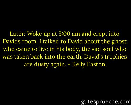Later: Woke up at 3:00 am and crept into Davids room. I talked to David about the ghost who came to live in his body, the sad soul who was taken back into the earth.<br />David’s trophies are dusty again. - Kelly Easton