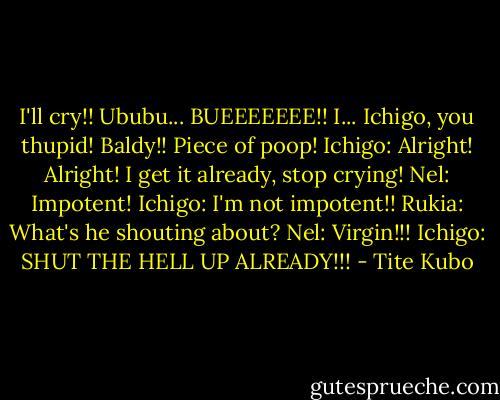 I'll cry!! Ububu... BUEEEEEEE!! I... Ichigo, you thupid! Baldy!! Piece of poop!<br />Ichigo: Alright! Alright! I get it already, stop crying!<br />Nel: Impotent!<br />Ichigo: I'm not impotent!!<br />Rukia: What's he shouting about?<br />Nel: Virgin!!!<br />Ichigo: SHUT THE HELL UP ALREADY!!! - Tite Kubo