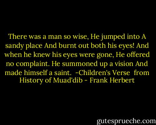 There was a man so wise,<br />He jumped into<br />A sandy place<br />And burnt out both his eyes!<br />And when he knew his eyes were gone,<br />He offered no complaint.<br />He summoned up a vision<br />And made himself a saint.<br /> -Children's Verse<br /> from History of Muad'dib - Frank Herbert