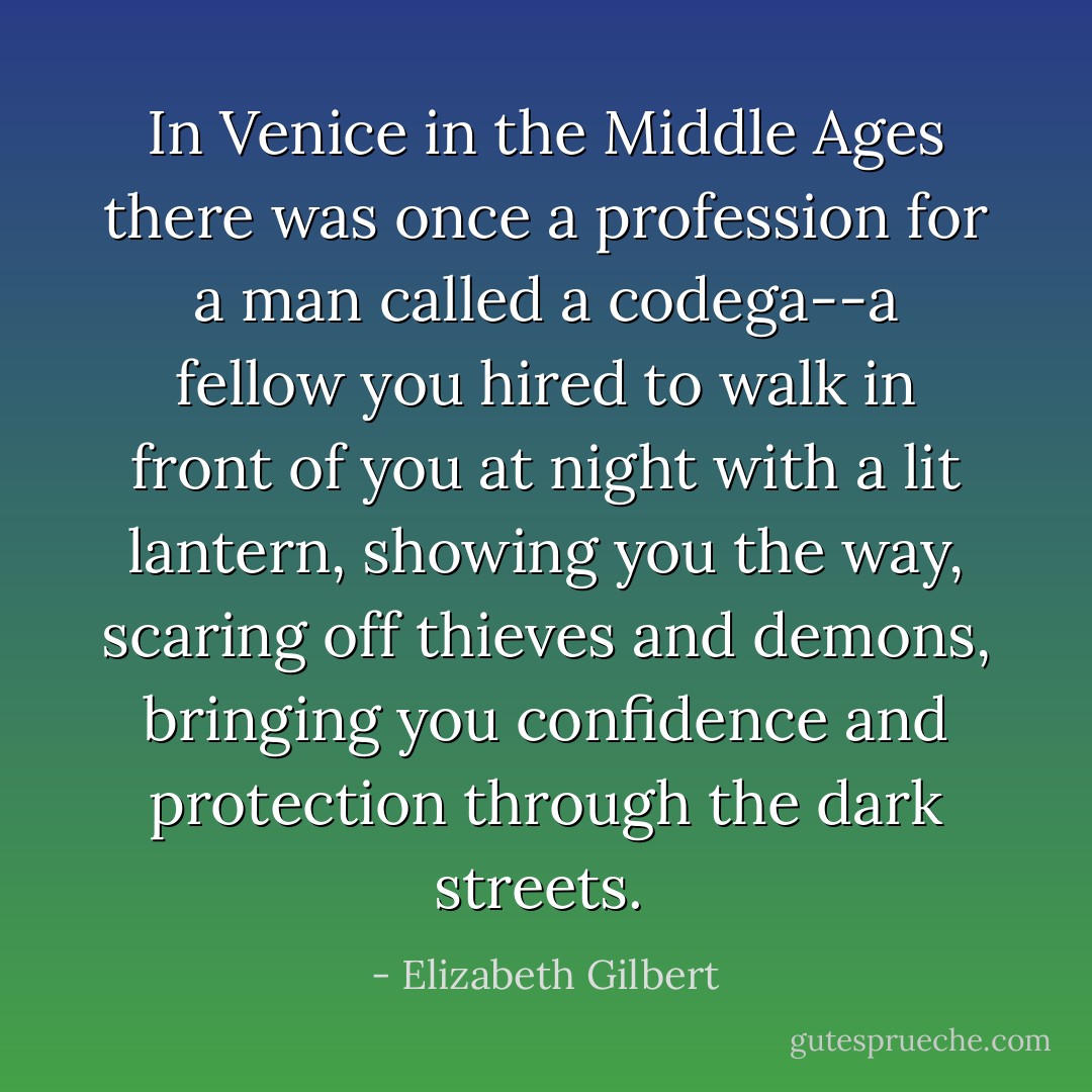 In Venice in the Middle Ages there was once a profession for a man called a codega--a fellow you hired to walk in front of you at night with a lit lantern, showing you the way, scaring off thieves and demons, bringing you confidence and protection through the dark streets.  - Elizabeth Gilbert