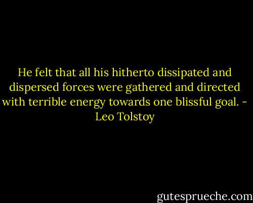 He felt that all his hitherto dissipated and dispersed forces were gathered and directed with terrible energy towards one blissful goal. - Leo Tolstoy