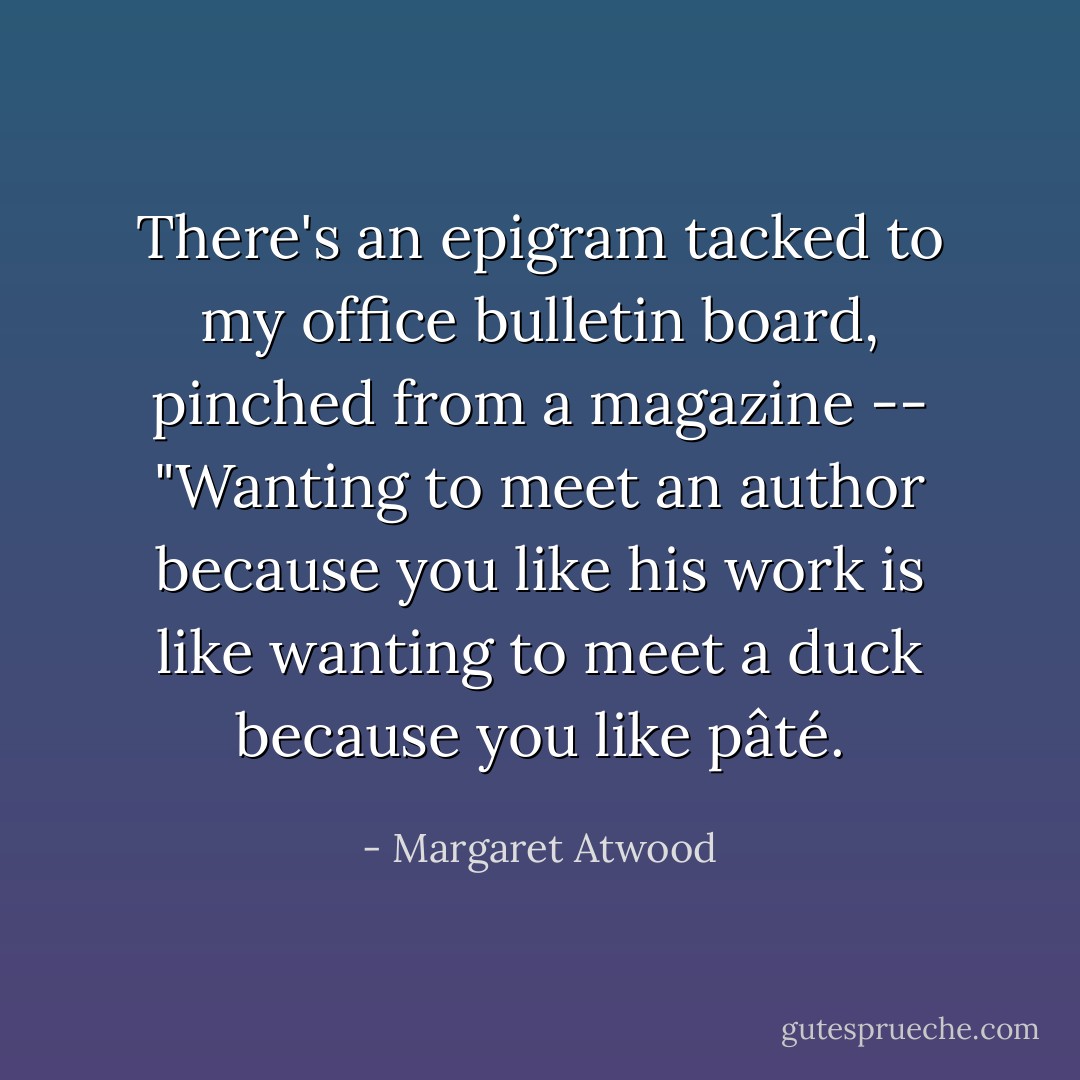 There's an epigram tacked to my office bulletin board, pinched from a magazine -- "Wanting to meet an author because you like his work is like wanting to meet a duck because you like pâté. - Margaret Atwood