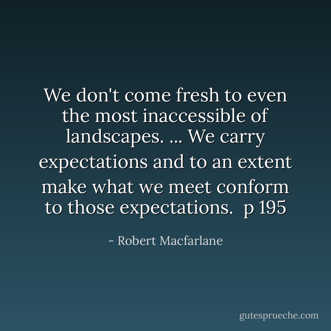 We don't come fresh to even the most inaccessible of landscapes.<br />...<br />We carry expectations and to an extent make what we meet conform to those expectations.<br /><br /><b>p 195</b> - Robert Macfarlane