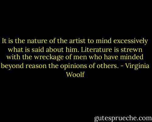 It is the nature of the artist to mind excessively what is said about him. Literature is strewn with the wreckage of men who have minded beyond reason the opinions of others. - Virginia Woolf