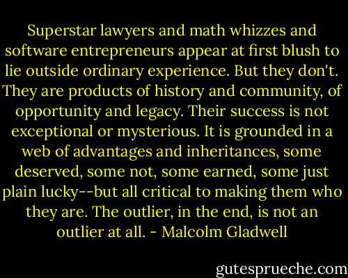 Superstar lawyers and math whizzes and software entrepreneurs appear at first blush to lie outside ordinary experience. But they don't. They are products of history and community, of opportunity and legacy. Their success is not exceptional or mysterious. It is grounded in a web of advantages and inheritances, some deserved, some not, some earned, some just plain lucky--but all critical to making them who they are. The outlier, in the end, is not an outlier at all. - Malcolm Gladwell