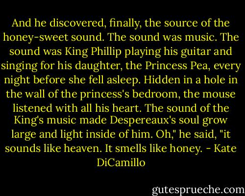 And he discovered, finally, the source of the honey-sweet sound.<br />The sound was music.<br />The sound was King Phillip playing his guitar and singing for his daughter, the Princess Pea, every night before she fell asleep.<br />Hidden in a hole in the wall of the princess's bedroom, the mouse listened with all his heart. The sound of the King's music made Despereaux's soul grow large and light inside of him.<br />Oh," he said, "it sounds like heaven. It smells like honey. - Kate DiCamillo
