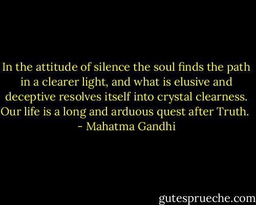 In the attitude of silence the soul finds the path in a clearer light, and what is elusive and deceptive resolves itself into crystal clearness. Our life is a long and arduous quest after Truth.  - Mahatma Gandhi