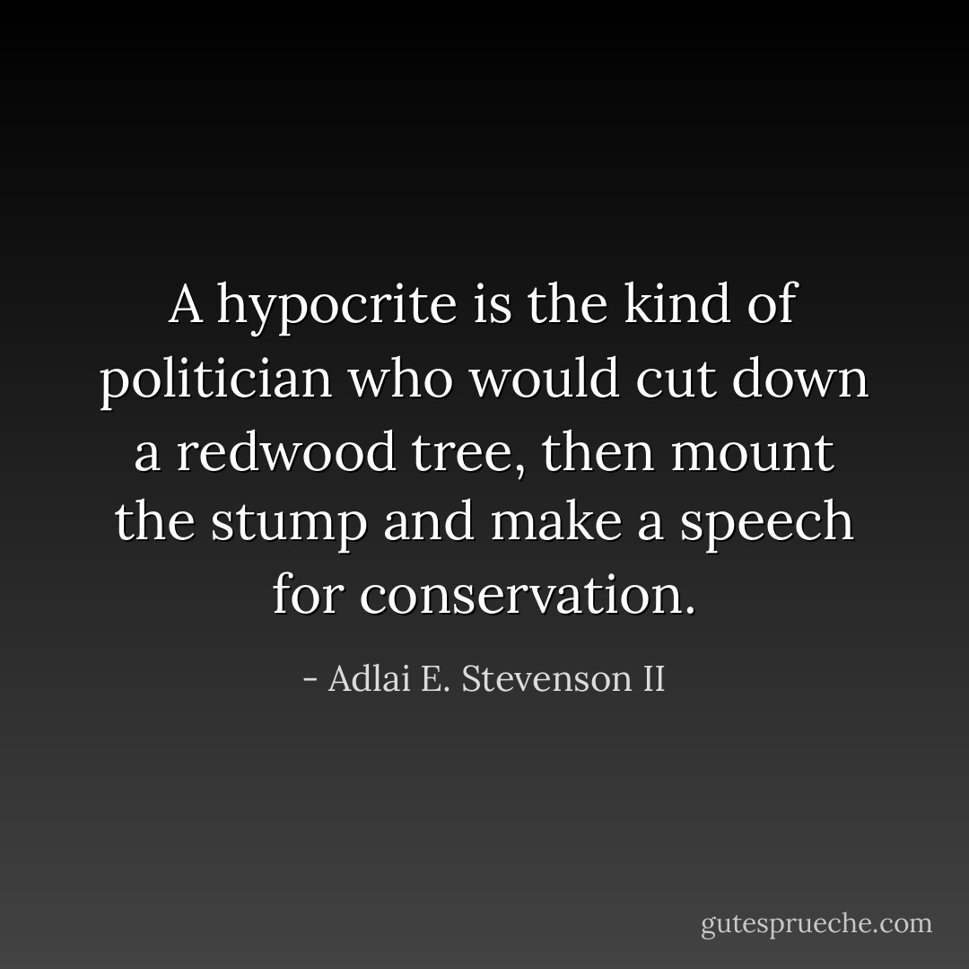 A hypocrite is the kind of politician who would cut down a redwood tree, then mount the stump and make a speech for conservation. - Adlai E. Stevenson II