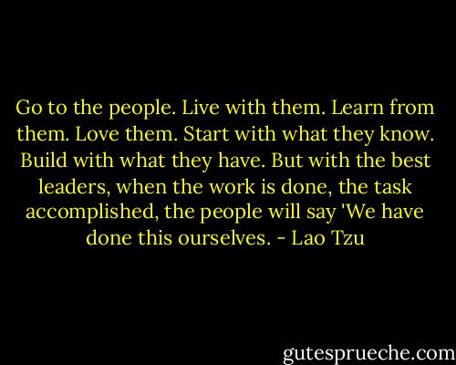Go to the people. Live with them. Learn from them. Love them. Start<br />with what they know. Build with what they have. But with the best<br />leaders, when the work is done, the task accomplished, the people will<br />say 'We have done this ourselves. - Lao Tzu