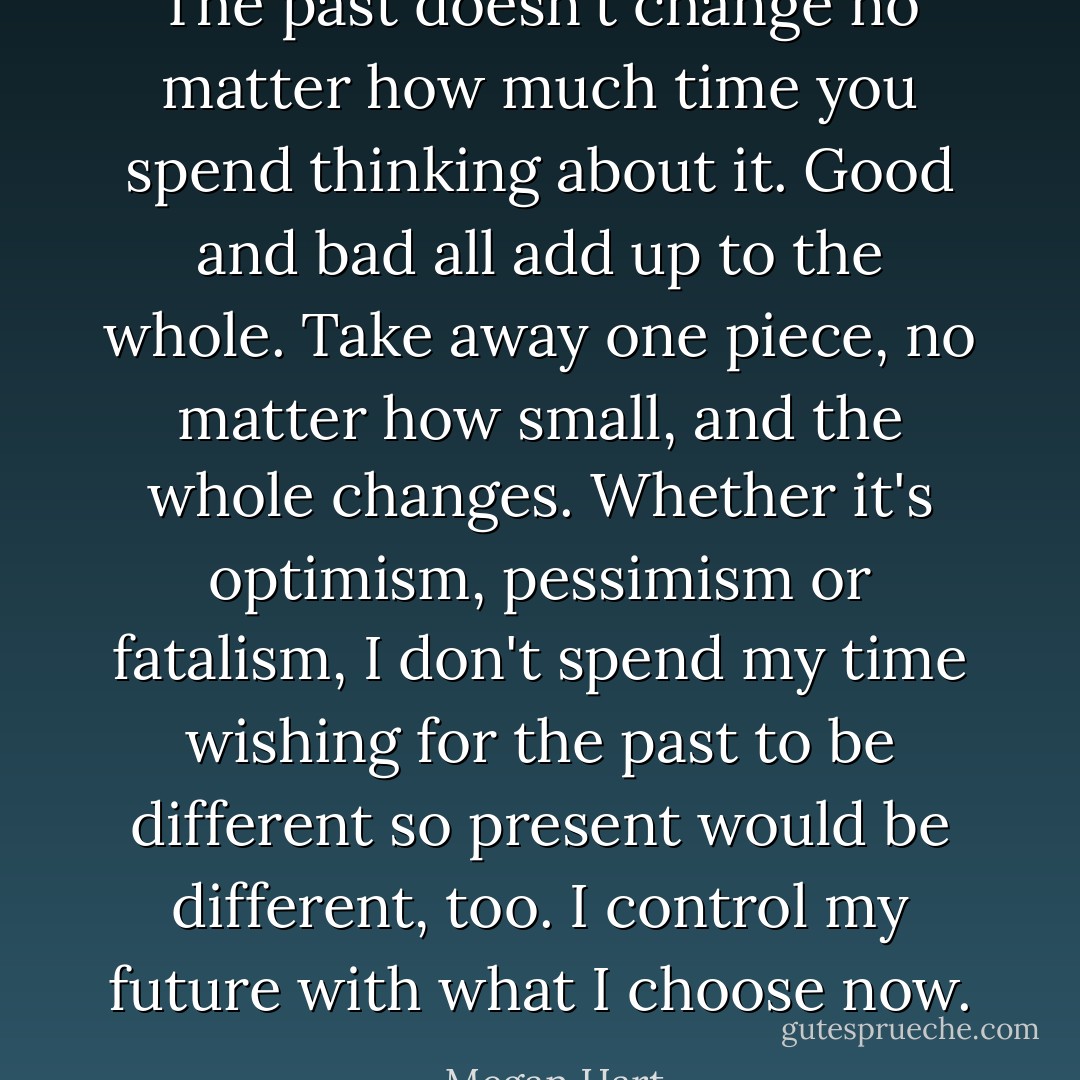 The past doesn't change no matter how much time you spend thinking about it. Good and bad all add up to the whole. Take away one piece, no matter how small, and the whole changes. Whether it's optimism, pessimism or fatalism, I don't spend my time wishing for the past to be different so present would be different, too. I control my future with what I choose now. - Megan Hart