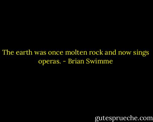 The earth was once molten rock and now sings operas. - Brian Swimme