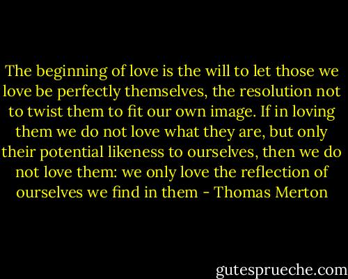The beginning of love is the will to let those we love be perfectly themselves, the resolution not to twist them to fit our own image. If in loving them we do not love what they are, but only their potential likeness to ourselves, then we do not love them: we only love the reflection of ourselves we find in them - Thomas Merton
