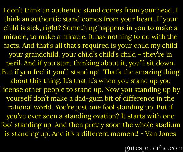 I don’t think an authentic stand comes from your head. I think an authentic stand comes from your heart. If your child is sick, right? Something happens in you to make a miracle, to make a miracle. It has nothing to do with the facts. And that’s all that’s required is your child my child your grandchild, your child’s child’s child – they’re in peril. And if you start thinking about it, you’ll sit down. But if you feel it you’ll stand up!<br /><br />That’s the amazing thing about this thing. It’s that it’s when you stand up you license other people to stand up. Now you standing up by yourself don’t make a dad-gum bit of difference in the rational world. You’re just one fool standing up. But if you’ve ever seen a standing ovation? It starts with one fool standing up. And then pretty soon the whole stadium is standing up. And it’s a different moment! - Van Jones