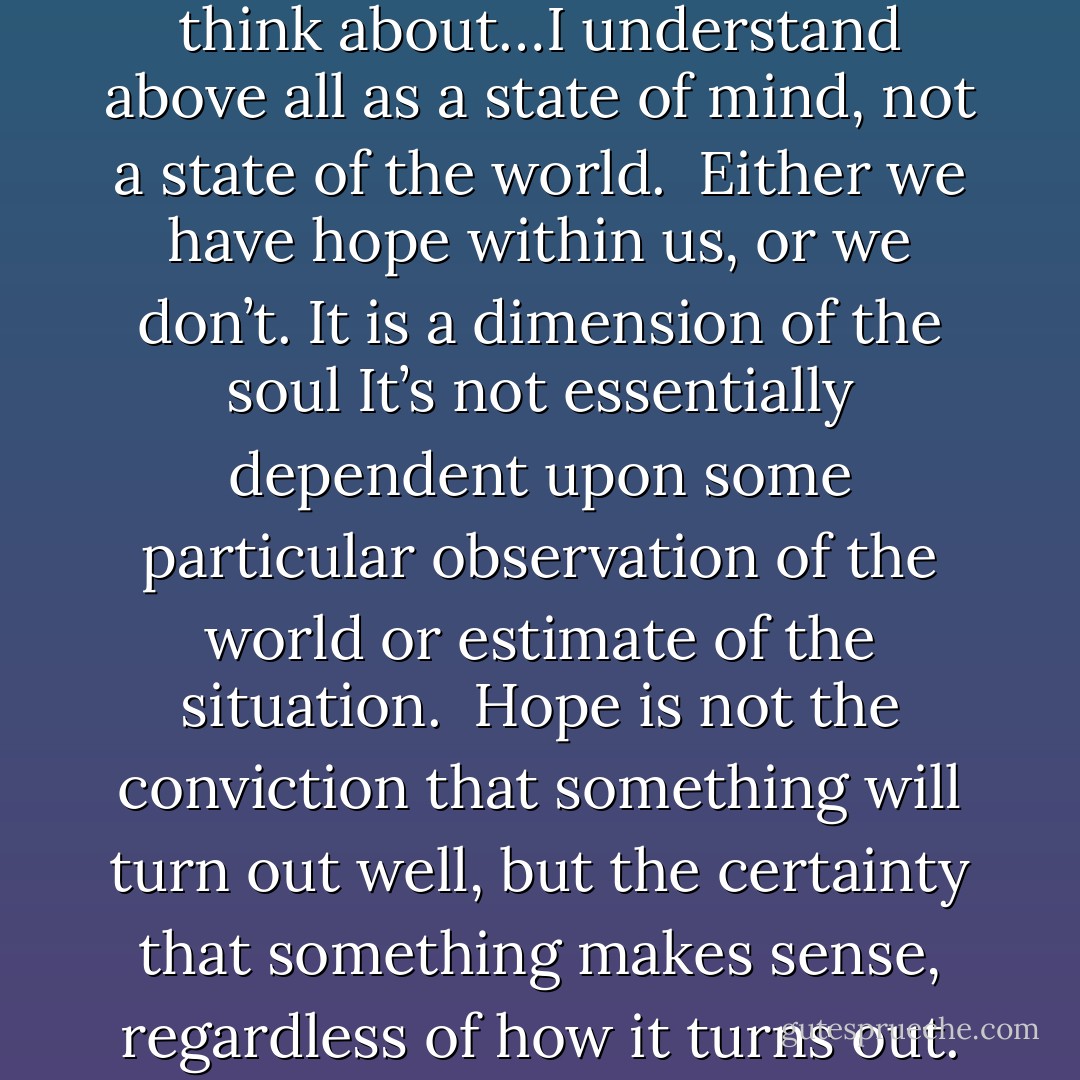 The kind of hope that I often think about…I understand above all as a state of mind, not a state of the world.<br /><br />Either we have hope within us, or we don’t. It is a dimension of the soul<br />It’s not essentially dependent upon some particular observation of the world or estimate of the situation.<br /><br />Hope is not the conviction that something will turn out well, but the certainty that something makes sense, regardless of how it turns out. - Václav Havel