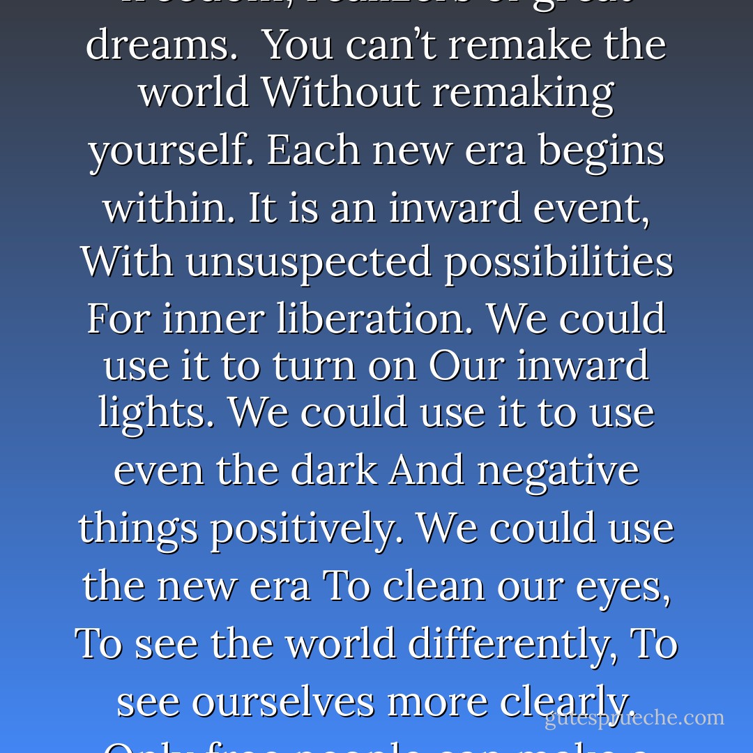 Will you be at the harvest, <br />Among the gatherers of new fruits?<br />Then you must begin today to remake<br />Your mental and spiritual world,<br />And join the warriors and celebrants<br />Of freedom, realizers of great dreams. <br />You can’t remake the world<br />Without remaking yourself.<br />Each new era begins within.<br />It is an inward event,<br />With unsuspected possibilities<br />For inner liberation.<br />We could use it to turn on<br />Our inward lights.<br />We could use it to use even the dark<br />And negative things positively.<br />We could use the new era<br />To clean our eyes,<br />To see the world differently,<br />To see ourselves more clearly.<br />Only free people can make a free world.<br />Infect the world with your light.<br />Help fulfill the golden prophecies.<br />Press forward the human genius.<br />Our future is greater than our past. - Ben Okri