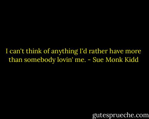 I can't think of anything I'd rather have more than somebody lovin' me. - Sue Monk Kidd
