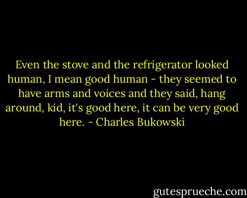 Even the stove and the refrigerator looked human, I mean good human - they seemed to have arms and voices and they said, hang around, kid, it's good here, it can be very good here. - Charles Bukowski