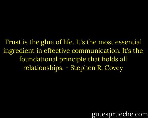 Trust is the glue of life. It's the most essential ingredient in effective communication. It's the foundational principle that holds all relationships. - Stephen R. Covey