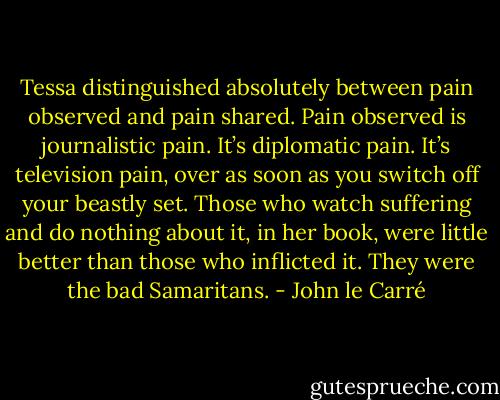 Tessa distinguished absolutely between pain observed and pain shared. Pain observed is journalistic pain. It’s diplomatic pain. It’s television pain, over as soon as you switch off your beastly set. Those who watch suffering and do nothing about it, in her book, were little better than those who inflicted it. They were the bad Samaritans. - John le Carré