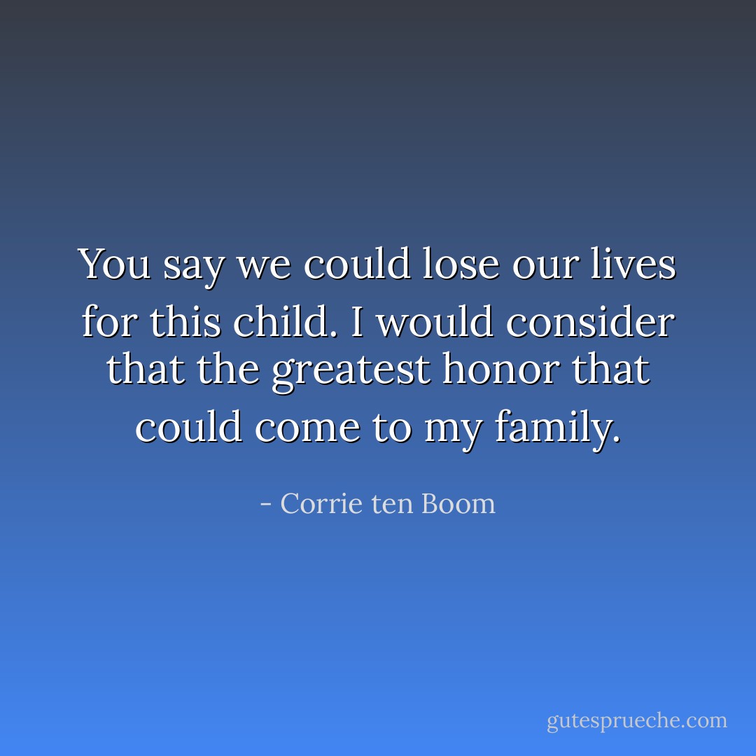 You say we could lose our lives for this child. I would consider that the greatest honor that could come to my family. - Corrie ten Boom