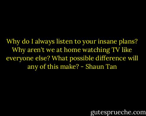 Why do I always listen to your insane plans? Why aren't we at home watching TV like everyone else? What possible difference will any of this make? - Shaun Tan