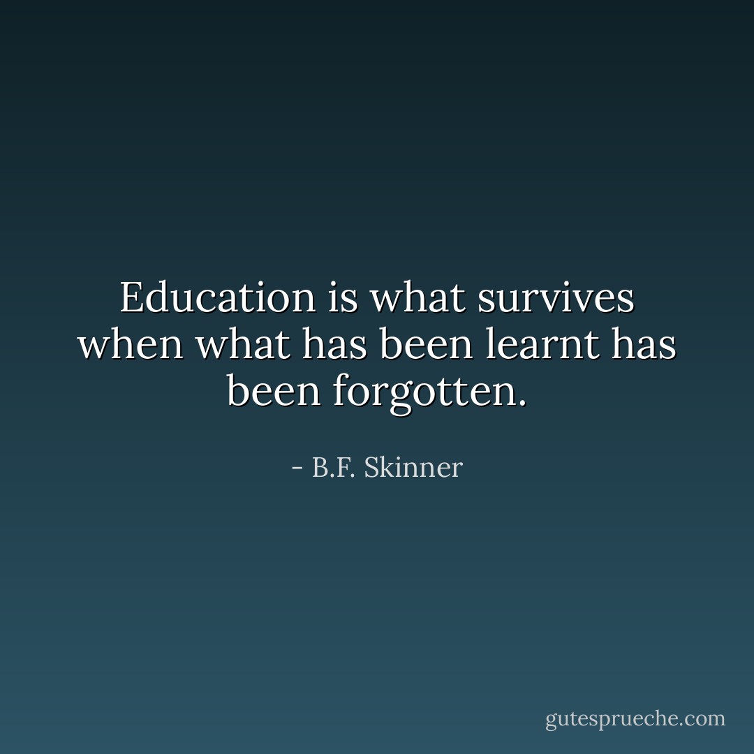 Education is what survives when what has been learnt has been forgotten. - B.F. Skinner