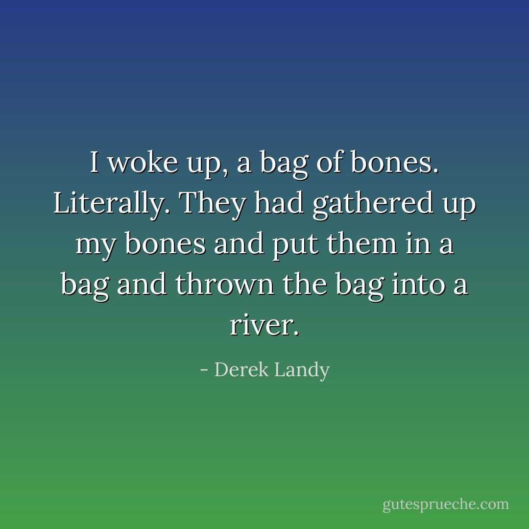 I woke up, a bag of bones. Literally. They had gathered up my bones and put them in a bag and thrown the bag into a river. - Derek Landy