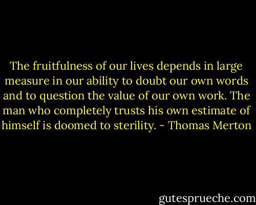 The fruitfulness of our lives depends in large measure in our ability to doubt our own words and to question the value of our own work. The man who completely trusts his own estimate of himself is doomed to sterility. - Thomas Merton