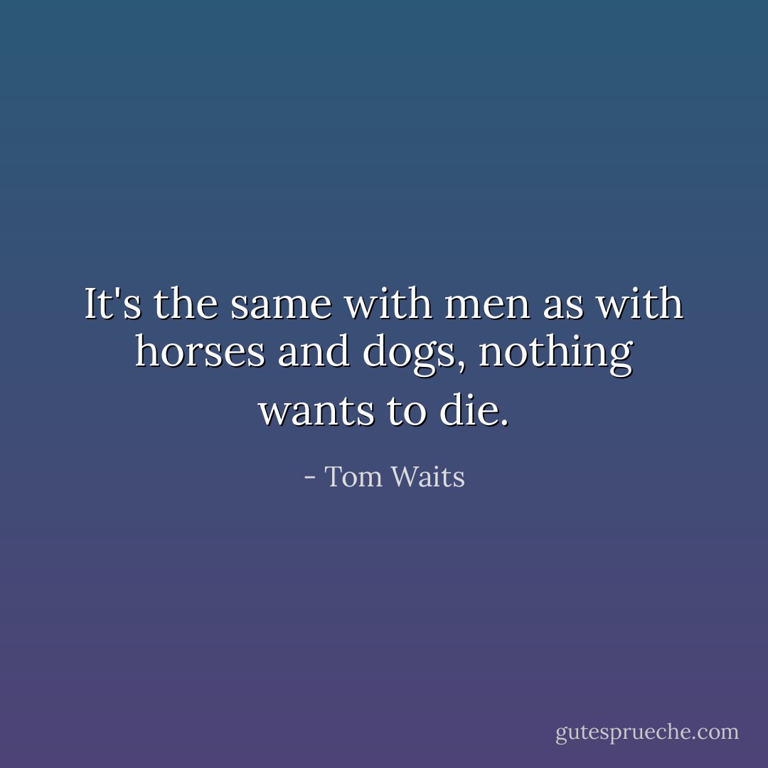 It's the same with men as with horses and dogs, nothing wants to die. - Tom Waits