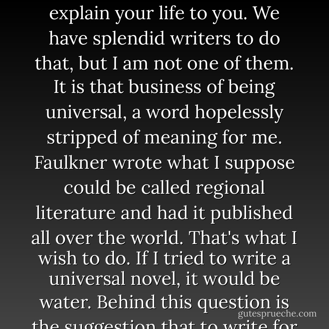I never asked Tolstoy to write for me, a little colored girl in Lorain, Ohio. I never asked [James] Joyce not to mention Catholicism or the world of Dublin. Never. And I don't know why I should be asked to explain your life to you. We have splendid writers to do that, but I am not one of them. It is that business of being universal, a word hopelessly stripped of meaning for me. Faulkner wrote what I suppose could be called regional literature and had it published all over the world. That's what I wish to do. If I tried to write a universal novel, it would be water. Behind this question is the suggestion that to write for black people is somehow to diminish the writing. From my perspective there are only black people. When I say 'people,' that's what I mean. - Toni Morrison