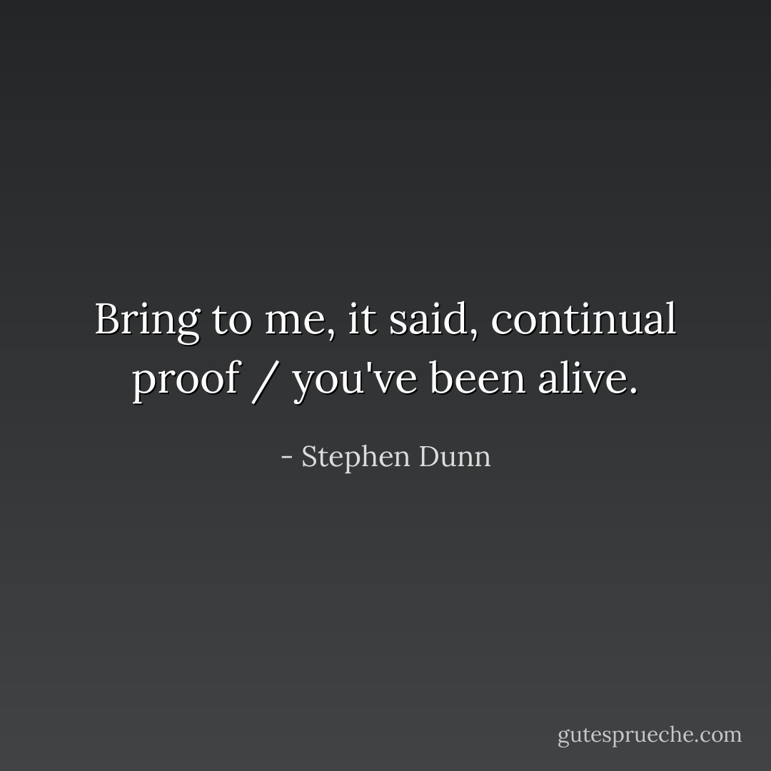 Bring to me, it said, continual proof / you've been alive. - Stephen Dunn