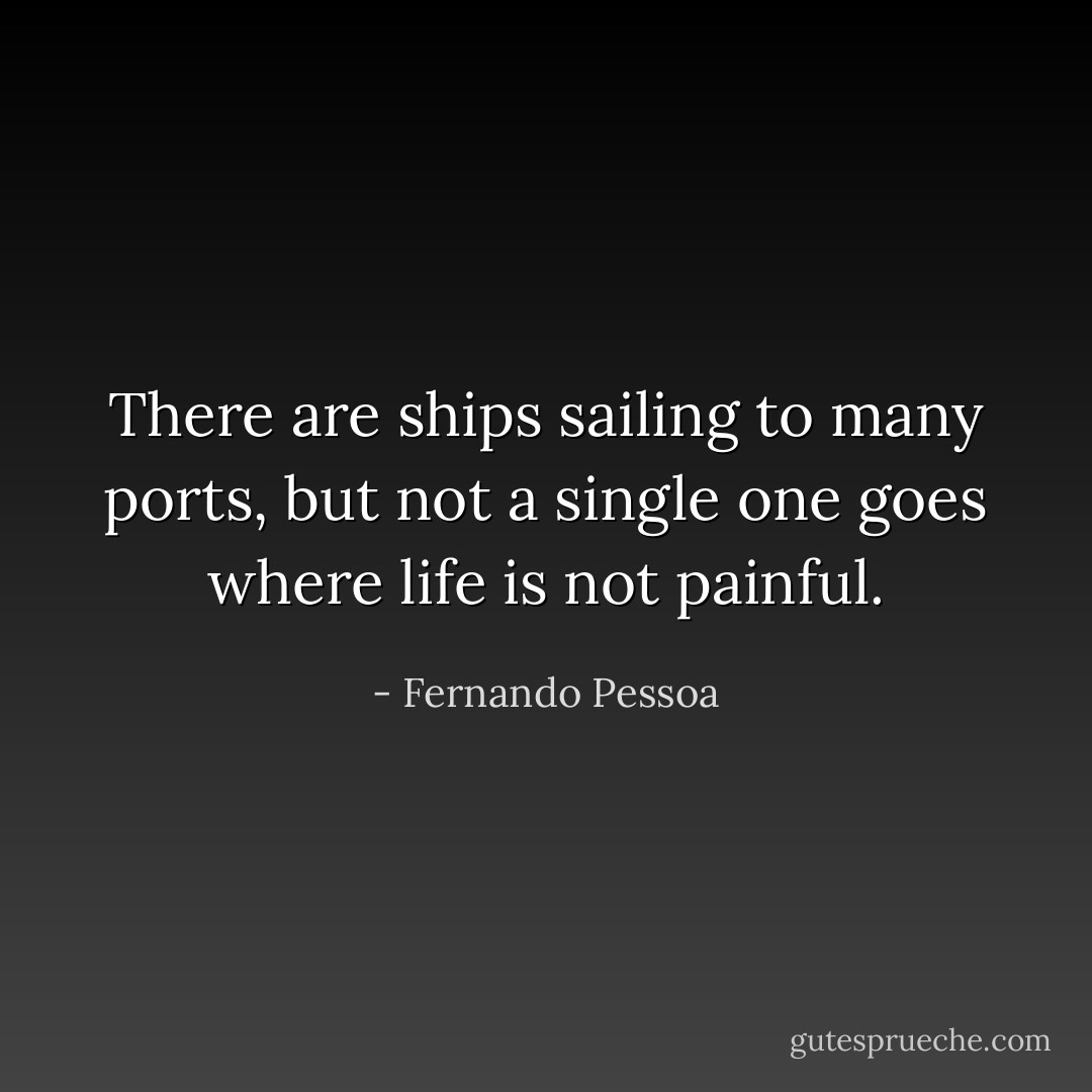 There are ships sailing to many ports, but not a single one goes where life is not painful. - Fernando Pessoa