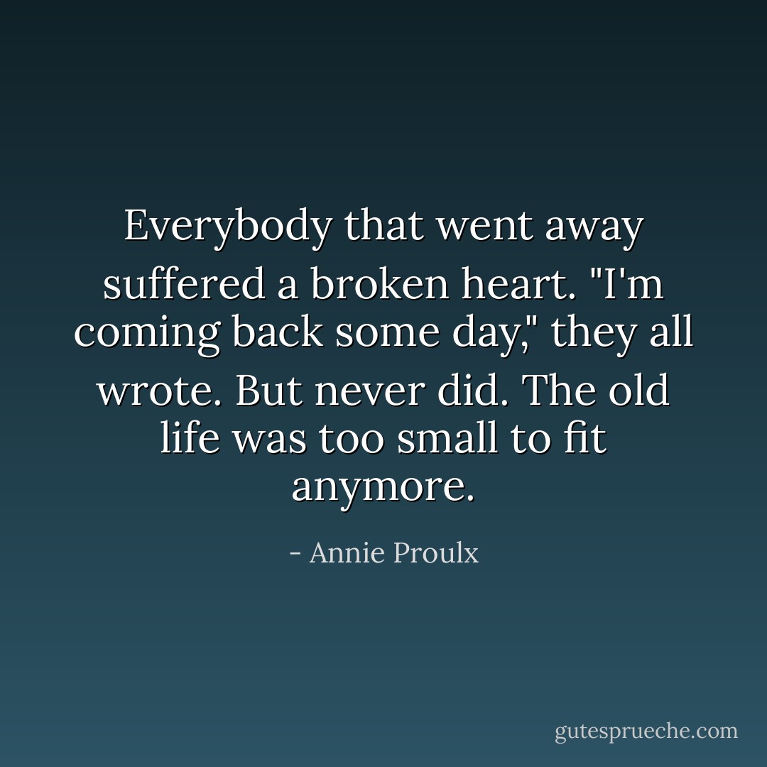 Everybody that went away suffered a broken heart. "I'm coming back some day," they all wrote. But never did. The old life was too small to fit anymore. - Annie Proulx