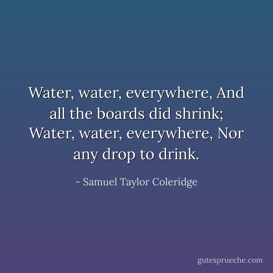 Water, water, everywhere,<br />And all the boards did shrink;<br />Water, water, everywhere,<br />Nor any drop to drink. - Samuel Taylor Coleridge