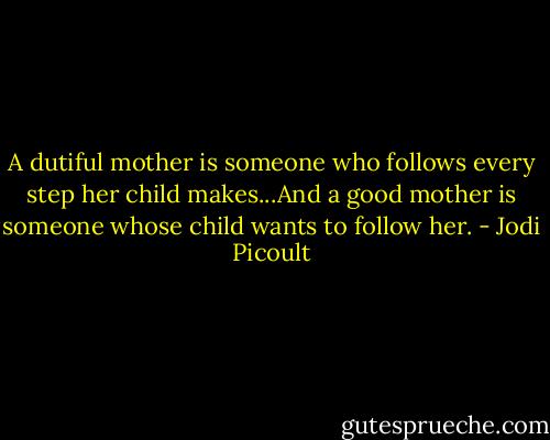 A dutiful mother is someone who follows every step her child makes...And a good mother is someone whose child wants to follow her. - Jodi Picoult