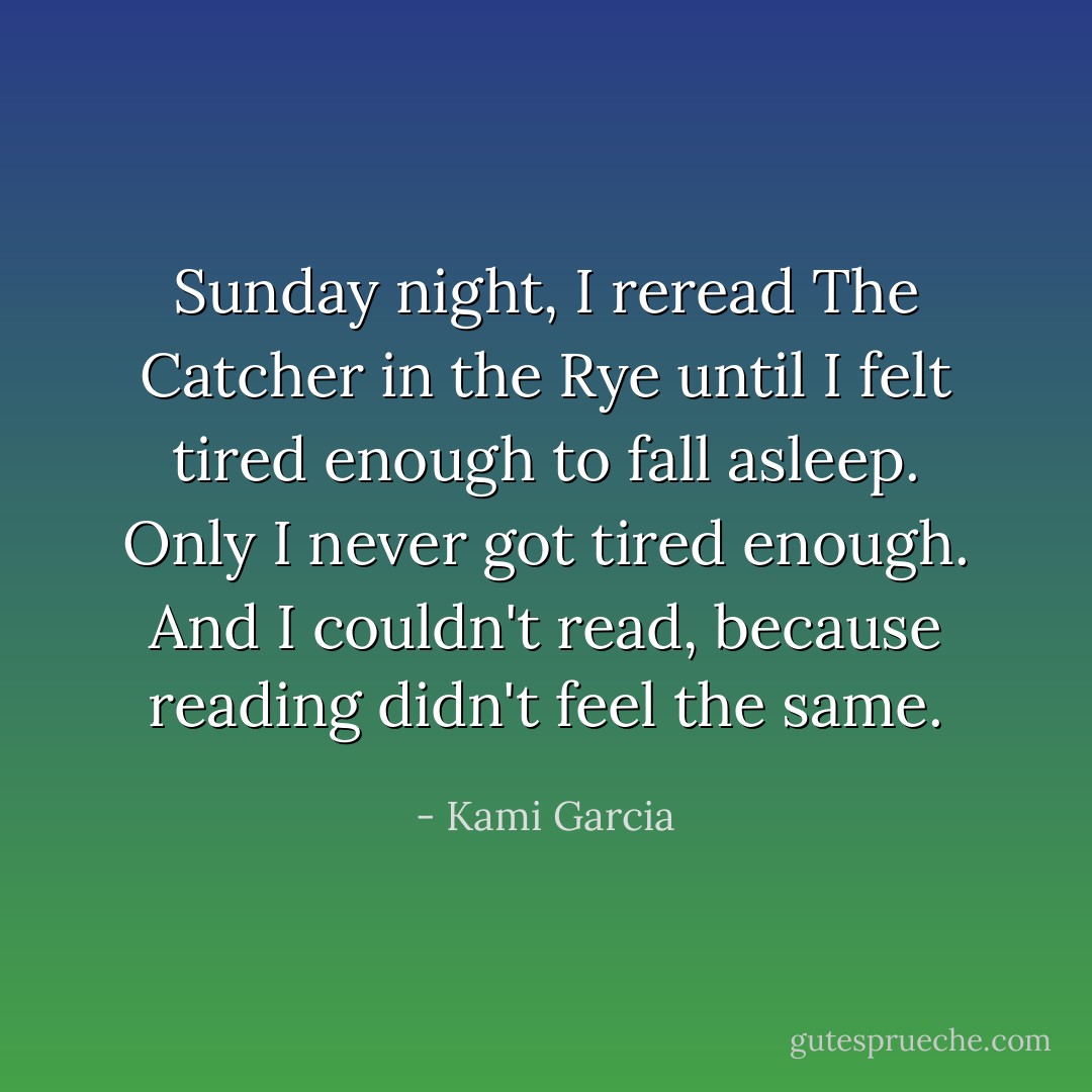 Sunday night, I reread The Catcher in the Rye until I felt tired enough to fall asleep. Only I never got tired enough. And I couldn't read, because reading didn't feel the same. - Kami Garcia