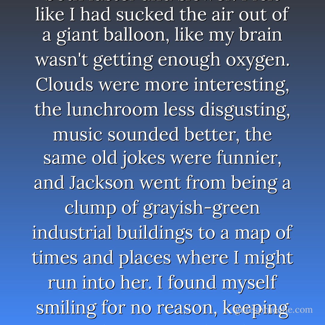 Every day was like a day out of someone else's life. Nothing had ever happened to me, and now everything was happening to me -- and by everything, I really meant Lena. An hour was both faster and slower. I felt like I had sucked the air out of a giant balloon, like my brain wasn't getting enough oxygen. Clouds were more interesting, the lunchroom less disgusting, music sounded better, the same old jokes were funnier, and Jackson went from being a clump of grayish-green industrial buildings to a map of times and places where I might run into her. I found myself smiling for no reason, keeping my earphones in and replaying our conversations in my head, just so I could listen to them again. I had seen this kind of thing before. I had just never felt it. - Kami Garcia