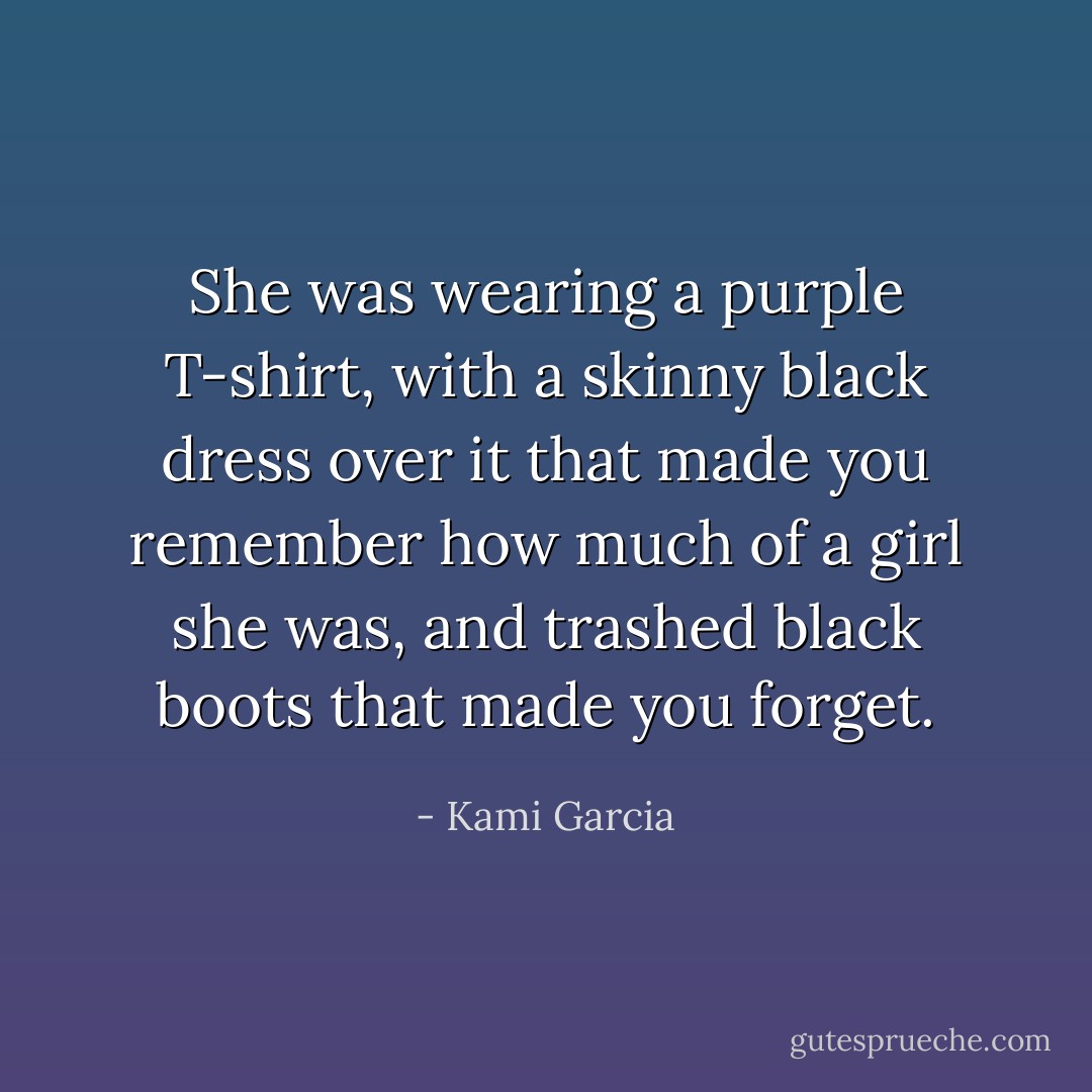 She was wearing a purple T-shirt, with a skinny black dress over it that made you remember how much of a girl she was, and trashed black boots that made you forget. - Kami Garcia