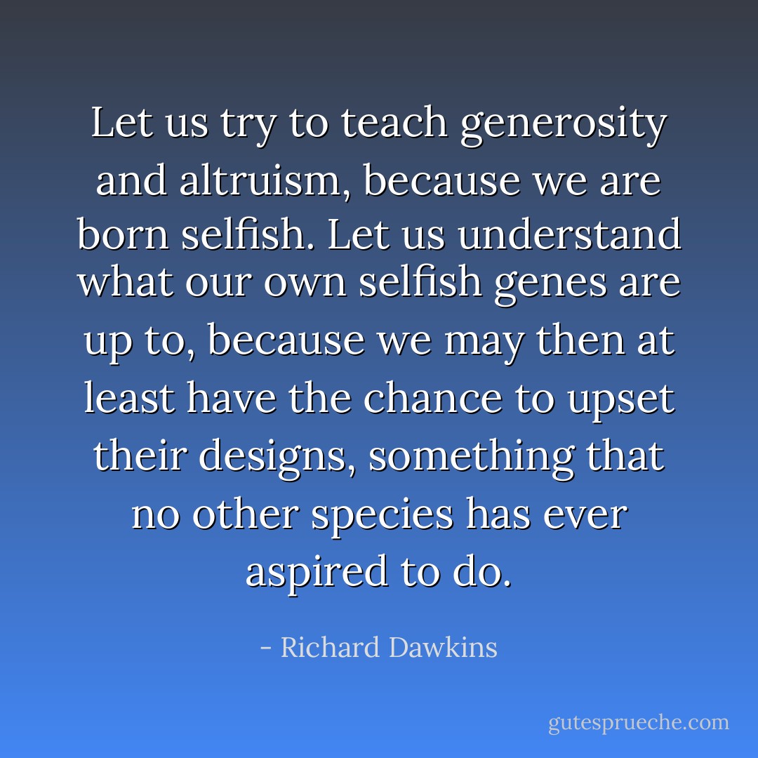 Let us try to teach generosity and altruism, because we are born selfish. Let us understand what our own selfish genes are up to, because we may then at least have the chance to upset their designs, something that no other species has ever aspired to do. - Richard Dawkins